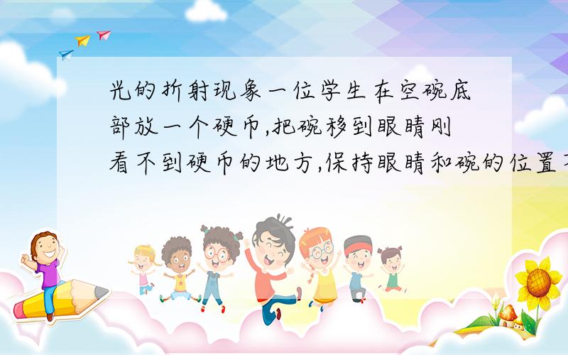 光的折射现象一位学生在空碗底部放一个硬币,把碗移到眼睛刚看不到硬币的地方,保持眼睛和碗的位置不变.当碗内盛满水的时,碗底的硬币看上去似乎会‘浮’上来一些,