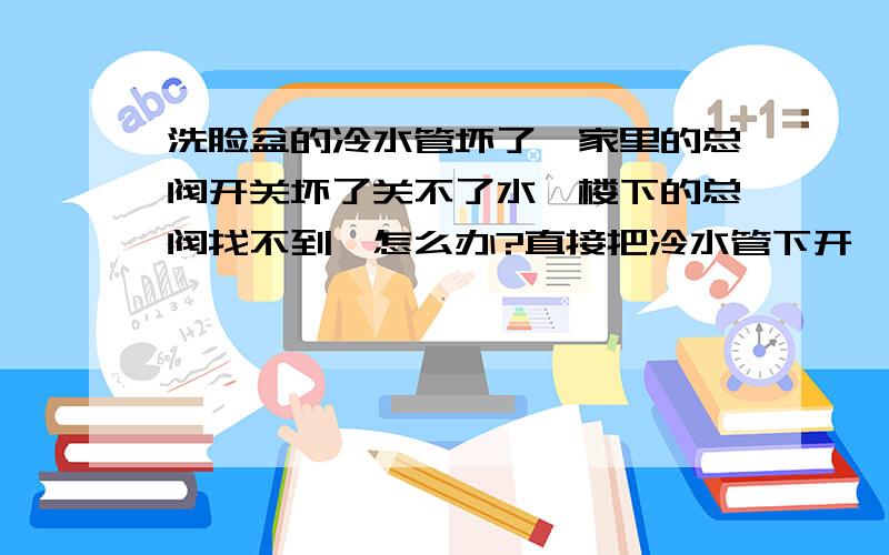 洗脸盆的冷水管坏了,家里的总阀开关坏了关不了水,楼下的总阀找不到,怎么办?直接把冷水管下开,把新管安上,但又怕水压力大,安不上