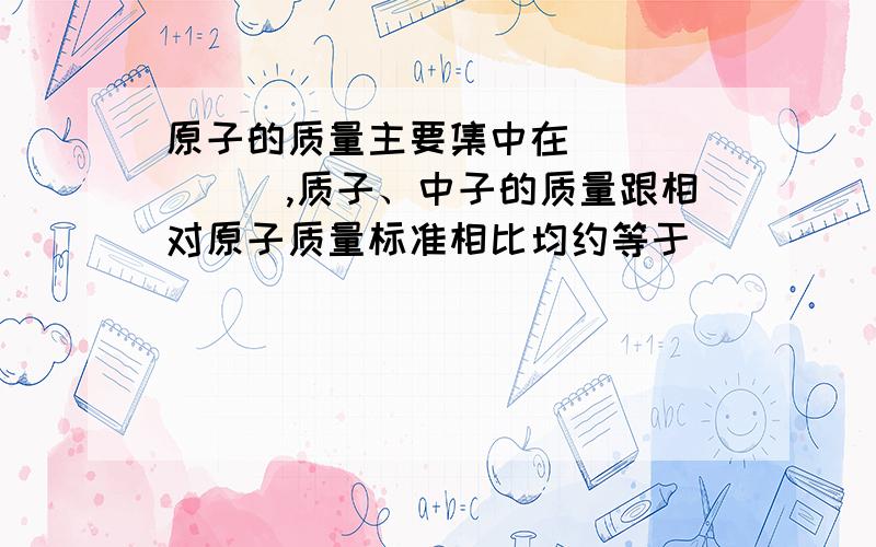 原子的质量主要集中在_______,质子、中子的质量跟相对原子质量标准相比均约等于_____,所以相对原子质量≈_____+________