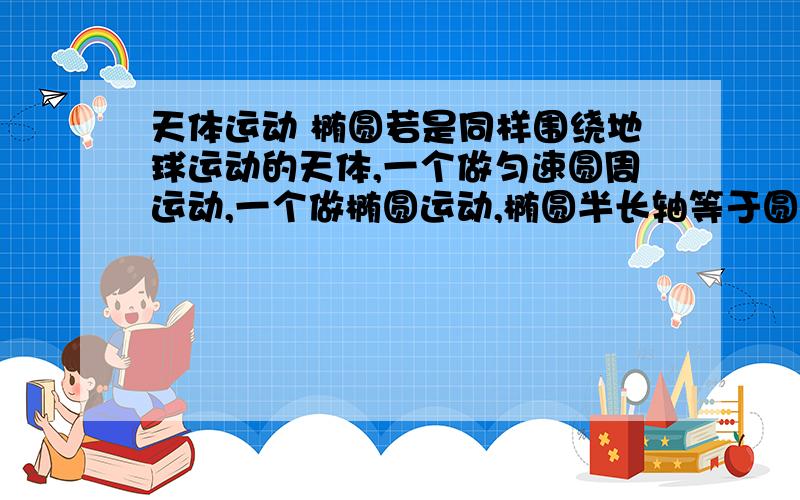 天体运动 椭圆若是同样围绕地球运动的天体,一个做匀速圆周运动,一个做椭圆运动,椭圆半长轴等于圆半径,则两者周期怎么样