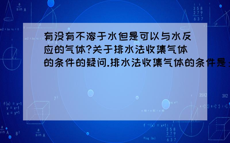 有没有不溶于水但是可以与水反应的气体?关于排水法收集气体的条件的疑问.排水法收集气体的条件是：1.不溶于水,2.不与水反应.如果知道一种气体不溶于水了,就采取排水法不行吗?非得要看