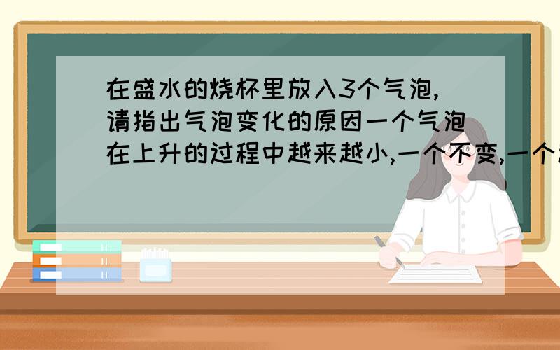 在盛水的烧杯里放入3个气泡,请指出气泡变化的原因一个气泡在上升的过程中越来越小,一个不变,一个越来越大