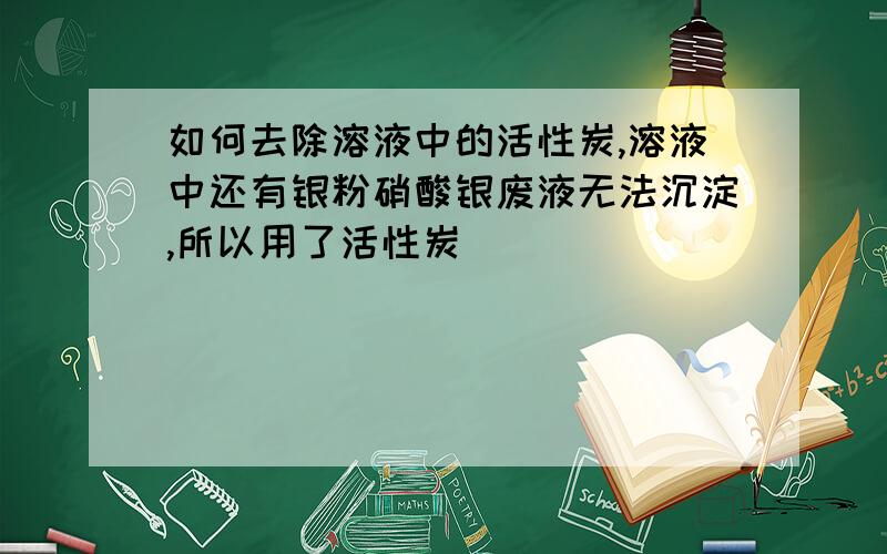 如何去除溶液中的活性炭,溶液中还有银粉硝酸银废液无法沉淀,所以用了活性炭