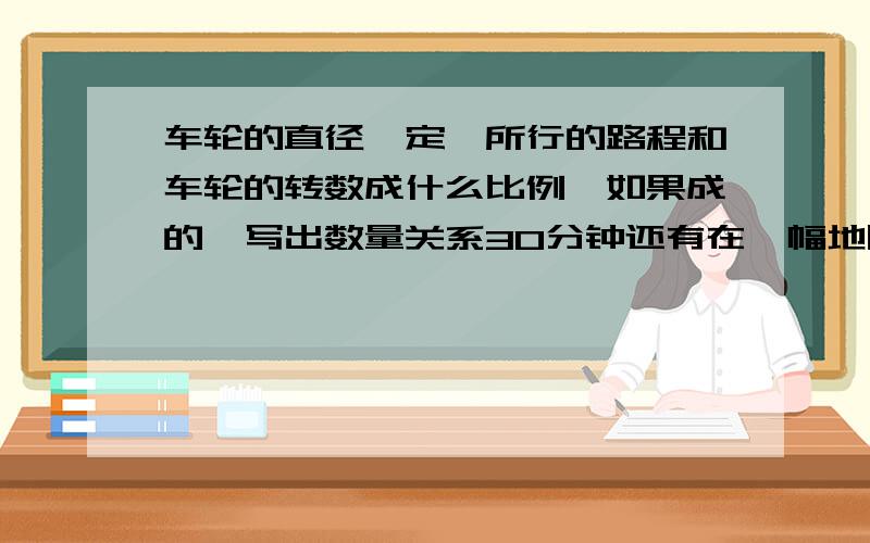 车轮的直径一定,所行的路程和车轮的转数成什么比例,如果成的,写出数量关系30分钟还有在一幅地图上，图上距离和实际距离成不成比例，如果成的，写出数量关系 用文字注意：六年级以上