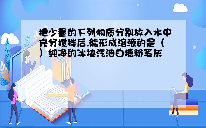 把少量的下列物质分别放入水中充分搅拌后,能形成溶液的是（）纯净的冰块汽油白糖粉笔灰