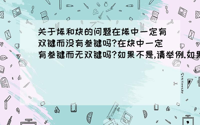 关于烯和炔的问题在烯中一定有双键而没有叁键吗?在炔中一定有叁键而无双键吗?如果不是,请举例.如果是,那么在烯中有且仅有一个双键吗?在炔中有切仅有一个双键吗?如果有解释以上问题的