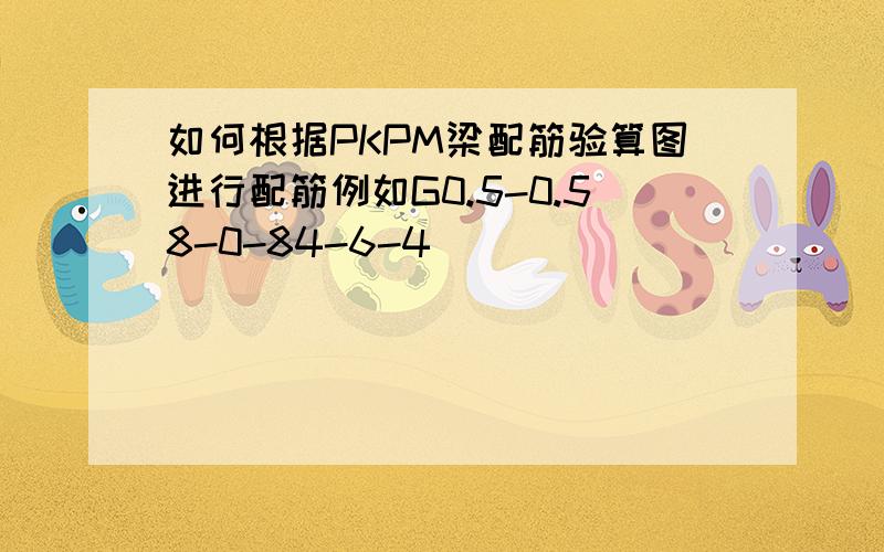 如何根据PKPM梁配筋验算图进行配筋例如G0.5-0.58-0-84-6-4