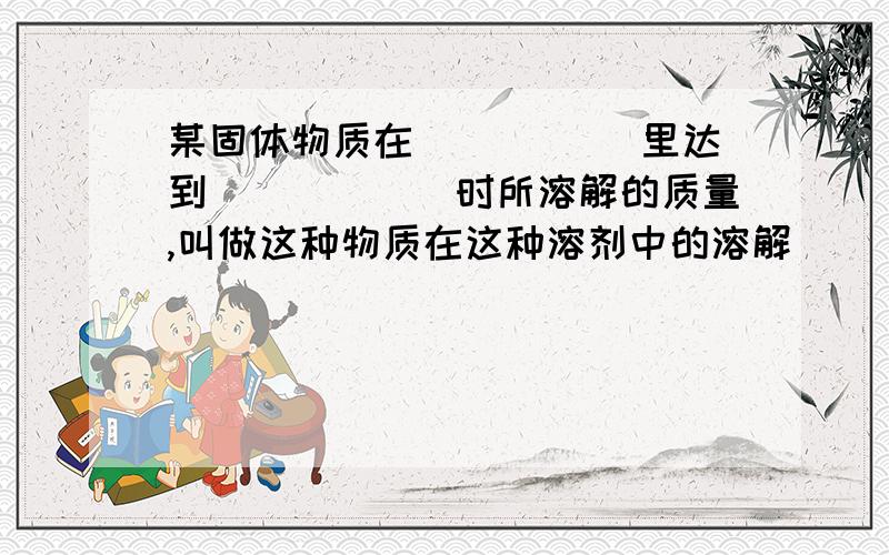 某固体物质在_____ 里达到______时所溶解的质量,叫做这种物质在这种溶剂中的溶解