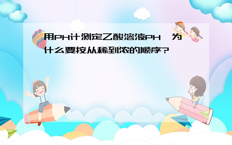 用PH计测定乙酸溶液PH,为什么要按从稀到浓的顺序?