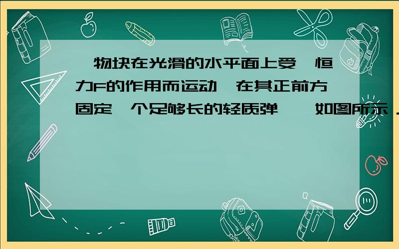 一物块在光滑的水平面上受一恒力F的作用而运动,在其正前方固定一个足够长的轻质弹簧,如图所示．当物块与弹簧接触后就和我说说其间的过程就好了…是不是被弹回来后又因为F作用再次朝