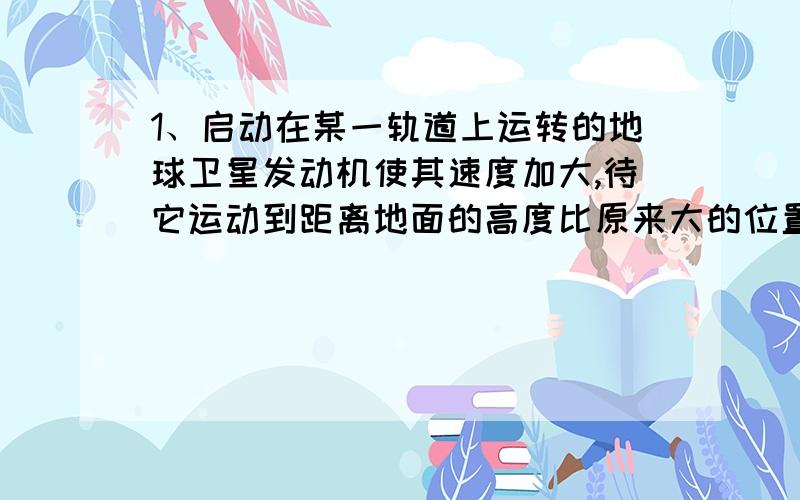 1、启动在某一轨道上运转的地球卫星发动机使其速度加大,待它运动到距离地面的高度比原来大的位置,再定位使它绕地球做匀速圆周运动成为另一轨道的卫星,该卫星在后一轨道与前一轨道相