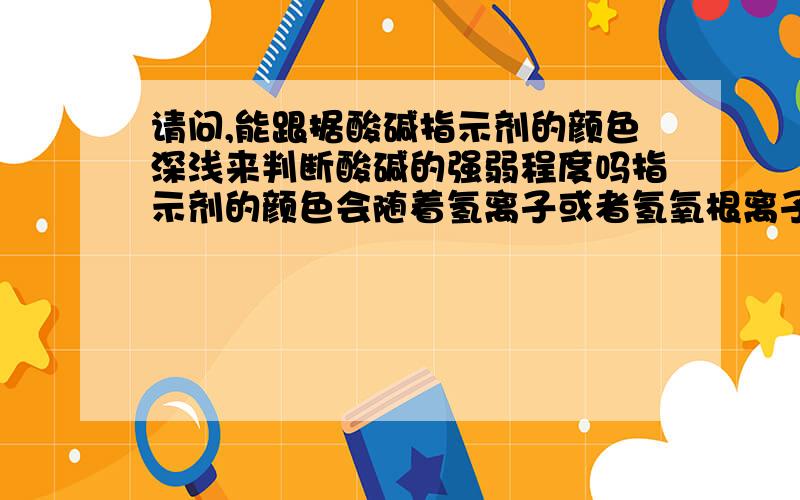 请问,能跟据酸碱指示剂的颜色深浅来判断酸碱的强弱程度吗指示剂的颜色会随着氢离子或者氢氧根离子的多少变化而变化吗,如果可以随着变,那可以根据指示剂颜色的深浅来判断酸碱的强弱