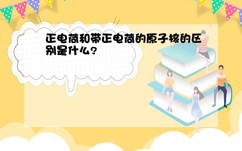 正电荷和带正电荷的原子核的区别是什么?