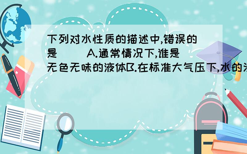 下列对水性质的描述中,错误的是（ ）A.通常情况下,谁是无色无味的液体B.在标准大气压下,水的沸点是100摄氏度C.通常情况下,-5摄氏度的水呈固态D.清澈的山泉水带甜味,所以纯净的水有甜味