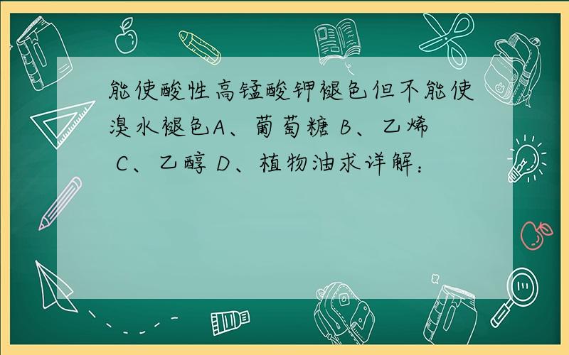 能使酸性高锰酸钾褪色但不能使溴水褪色A、葡萄糖 B、乙烯 C、乙醇 D、植物油求详解：