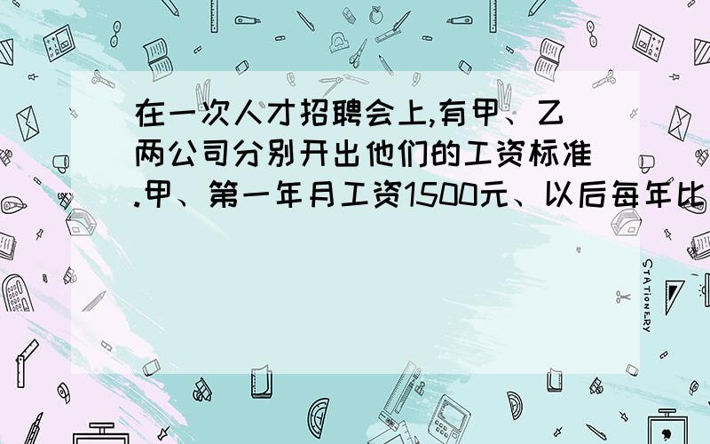 在一次人才招聘会上,有甲、乙两公司分别开出他们的工资标准.甲、第一年月工资1500元、以后每年比上年月工资增加230元乙、第一年月工资为2000元、以后每年在上一月工资基础上递增5%设某