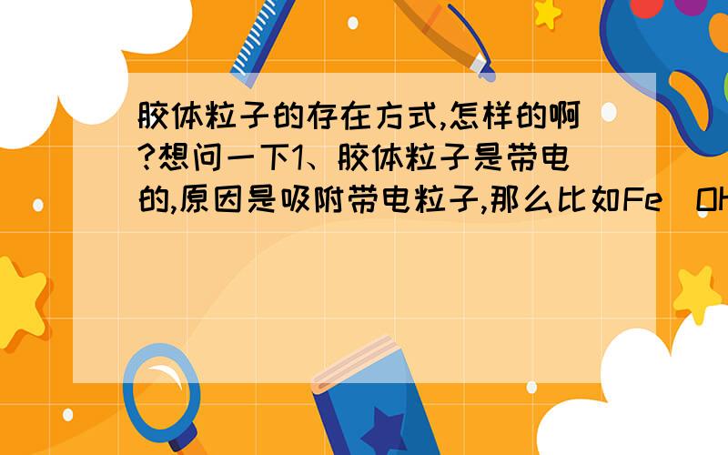 胶体粒子的存在方式,怎样的啊?想问一下1、胶体粒子是带电的,原因是吸附带电粒子,那么比如Fe（OH）3,如果不是沉淀的话带电的粒子应该是铁离子与氢氧根离子,那么是什么粒子吸附的铁离子