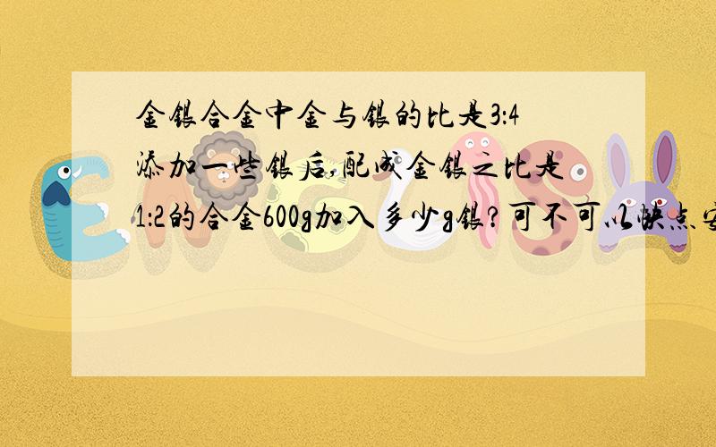 金银合金中金与银的比是3：4添加一些银后,配成金银之比是1：2的合金600g加入多少g银?可不可以快点安？