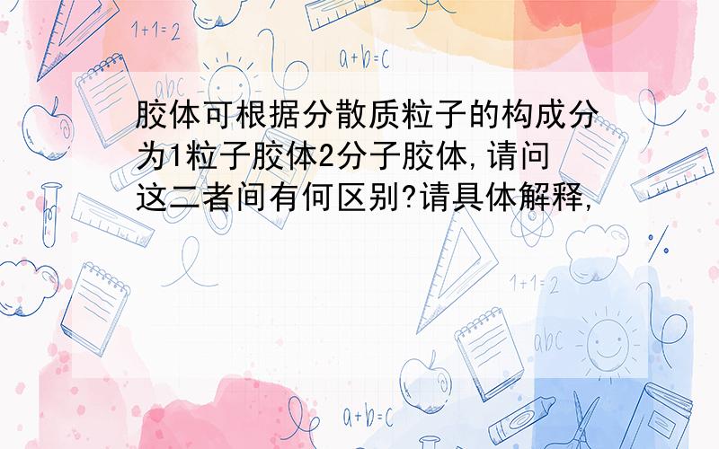 胶体可根据分散质粒子的构成分为1粒子胶体2分子胶体,请问这二者间有何区别?请具体解释,