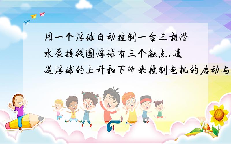 用一个浮球自动控制一台三相潜水泵接线图浮球有三个触点,通过浮球的上升和下降来控制电机的启动与停止,求接线图.