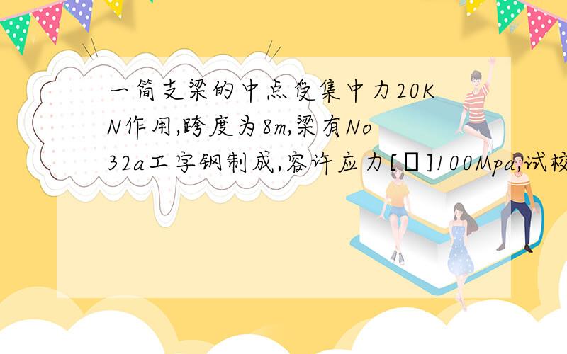 一简支梁的中点受集中力20KN作用,跨度为8m,梁有No32a工字钢制成,容许应力[σ]100Mpa,试校核梁的强度