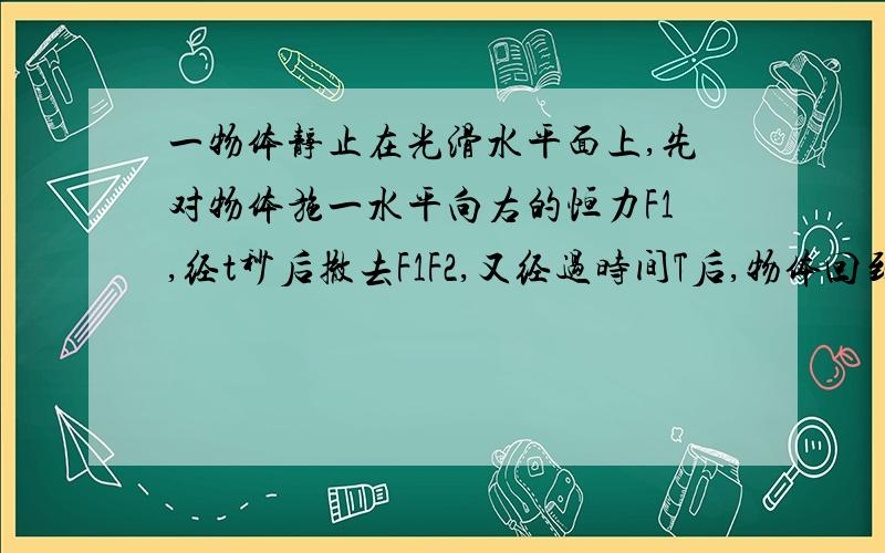 一物体静止在光滑水平面上,先对物体施一水平向右的恒力F1,经t秒后撤去F1F2,又经过时间T后,物体回到出发点,求F1、F2的比值.（用动量定理和动能守恒）