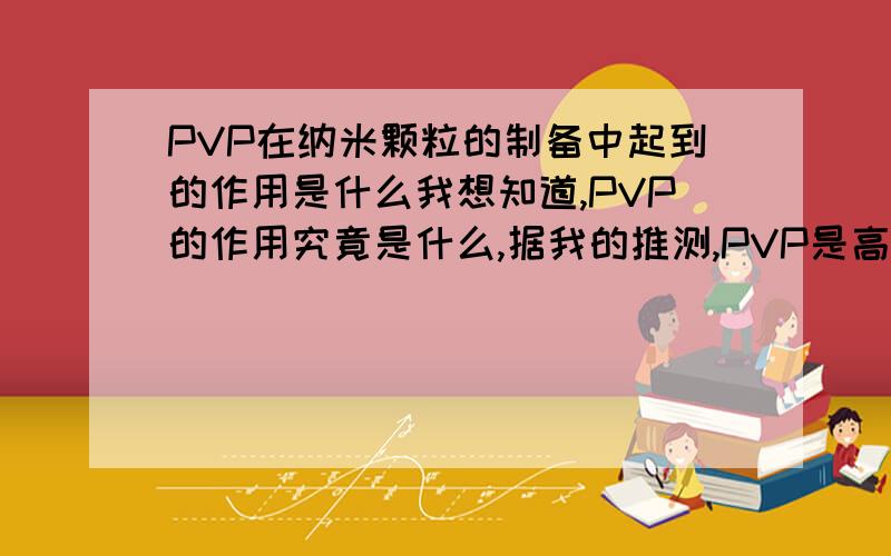 PVP在纳米颗粒的制备中起到的作用是什么我想知道,PVP的作用究竟是什么,据我的推测,PVP是高分子,在溶液中程丝状相互缠绕,这样形成了类似网状结构,刚形成的晶粒与晶粒之间不能相互接触长