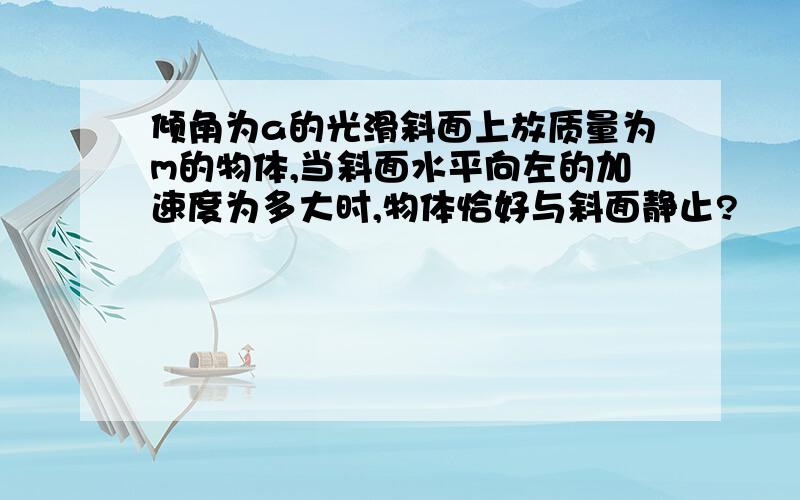 倾角为a的光滑斜面上放质量为m的物体,当斜面水平向左的加速度为多大时,物体恰好与斜面静止?