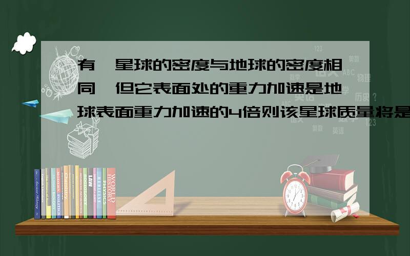 有一星球的密度与地球的密度相同,但它表面处的重力加速是地球表面重力加速的4倍则该星球质量将是地球质量的几倍.我用球中心天体的密度公式算出它们质量比等于它们半径的立方比,然后