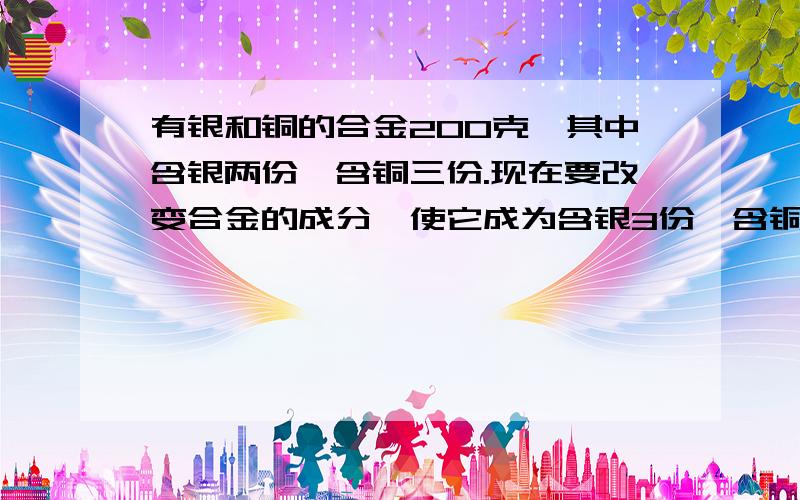 有银和铜的合金200克,其中含银两份,含铜三份.现在要改变合金的成分,使它成为含银3份,含铜7份,应该再加入铜多少?