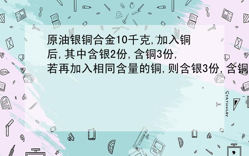 原油银铜合金10千克,加入铜后,其中含银2份,含铜3份,若再加入相同含量的铜,则含银3份,含铜7份.（1）：第一次加入的铜是多少千克（2）：原合金中银铜所占的百分比含量是多少