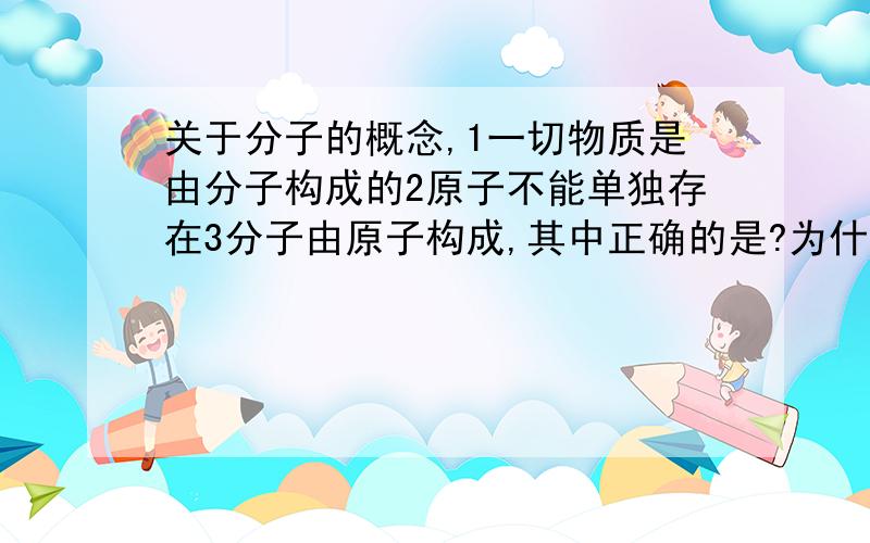 关于分子的概念,1一切物质是由分子构成的2原子不能单独存在3分子由原子构成,其中正确的是?为什么?