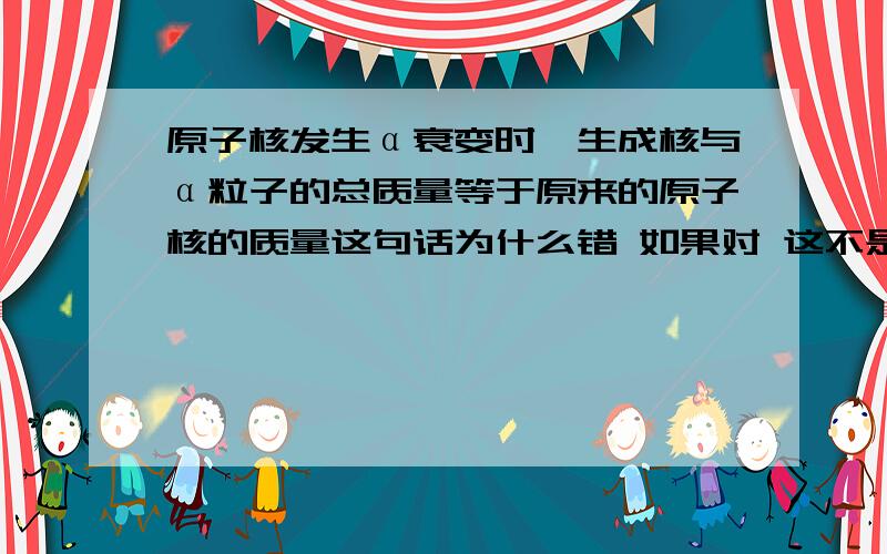 原子核发生α衰变时,生成核与α粒子的总质量等于原来的原子核的质量这句话为什么错 如果对 这不是违背了质量守恒了吗