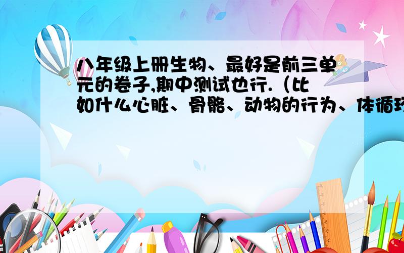 八年级上册生物、最好是前三单元的卷子,期中测试也行.（比如什么心脏、骨骼、动物的行为、体循环,肺循环的.）,谢了、如果很符合的话,11月3号下午就考了!