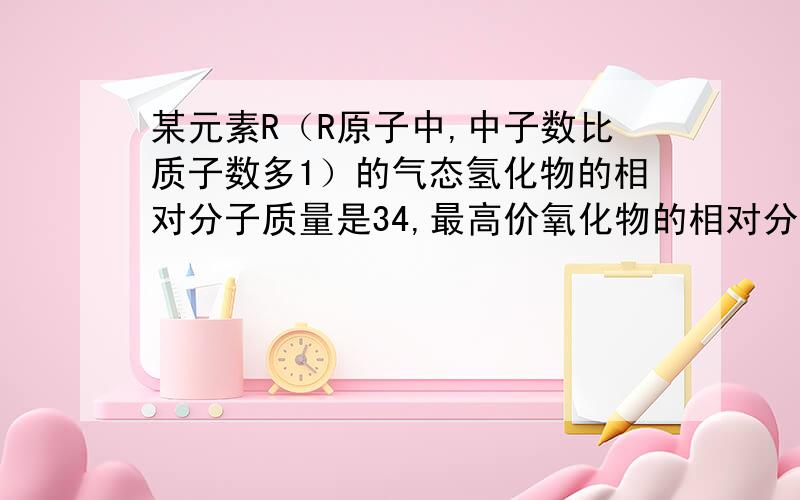 某元素R（R原子中,中子数比质子数多1）的气态氢化物的相对分子质量是34,最高价氧化物的相对分子质量是14