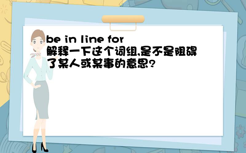 be in line for解释一下这个词组,是不是阻碍了某人或某事的意思?