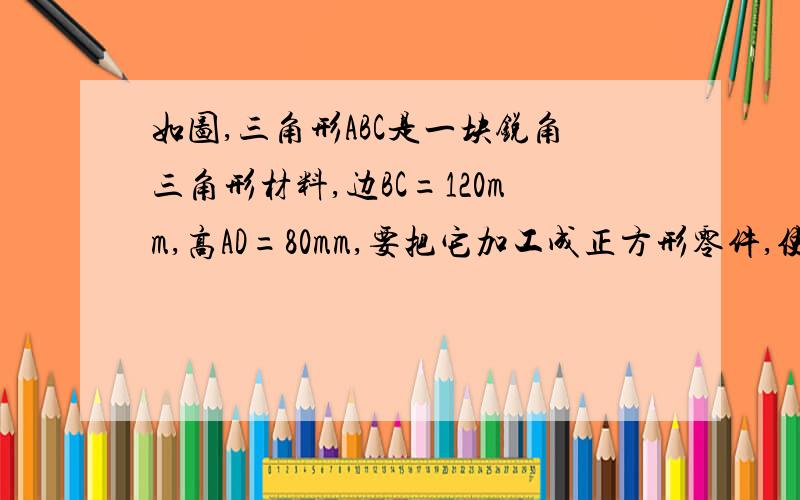 如图,三角形ABC是一块锐角三角形材料,边BC=120mm,高AD=80mm,要把它加工成正方形零件,使正方形的一边BC上,其余两个顶点分别在AB、AC上,这个正方形零件的边长是多少