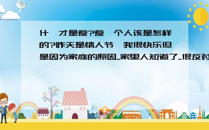 什麼才是爱?爱一个人该是怎样的?昨天是情人节`我很快乐但是因为家庭的原因..家里人知道了..很反对我们在一起`我妈妈要我离开这里..离开这所学校`我真的愿意为他卟读那什麼名牌学校去