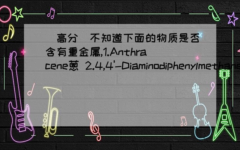 （高分）不知道下面的物质是否含有重金属,1.Anthracene蒽 2.4,4'-Diaminodiphenylmethane4,4’-二氨基二苯甲烷 3.Dibutyl phthalate邻苯二甲酸二丁基酯 4.Benzyl butyl phthalate邻苯二酸顶酯苯酯 5.Cobalt dichloride