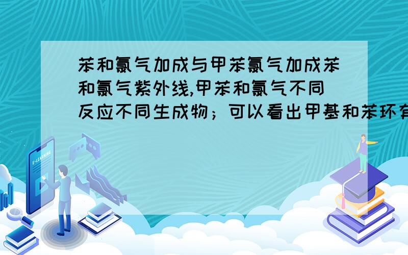 苯和氯气加成与甲苯氯气加成苯和氯气紫外线,甲苯和氯气不同反应不同生成物；可以看出甲基和苯环有什么影响么么；溴和苯,苯环反应一样是么?.苯和氯气铁粉反应么？