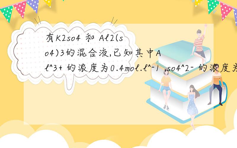 有K2so4 和 Al2(so4)3的混合液,已知其中Al^3+ 的浓度为0.4mol.l^-1 ,so4^2- 的浓度为0.7mol.L^-1则K^+ 浓度为 A 0.1mol .L B 0.15 C 0.20D 0.25