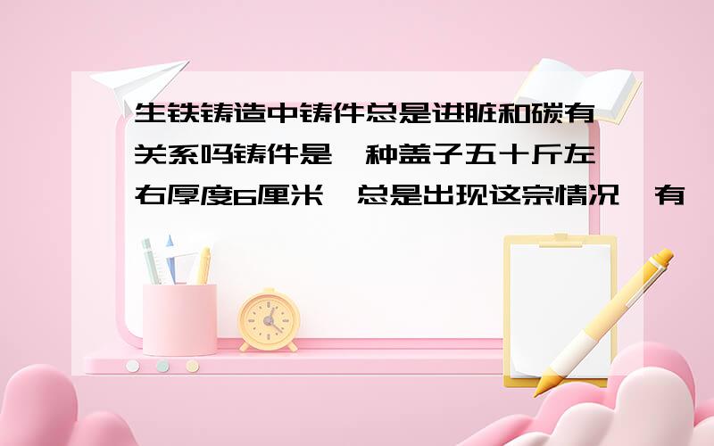 生铁铸造中铸件总是进脏和碳有关系吗铸件是一种盖子五十斤左右厚度6厘米,总是出现这宗情况,有一个地方很脏不知道是怎么回事