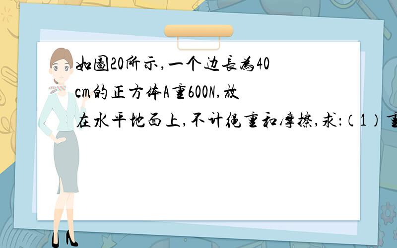 如图20所示,一个边长为40cm的正方体A重600N,放在水平地面上,不计绳重和摩擦,求：（1）重物A对地面的压强是多大?（2）要想使人站在地上利用滑轮组将重物A匀速提起来且所用的拉力最小,请在