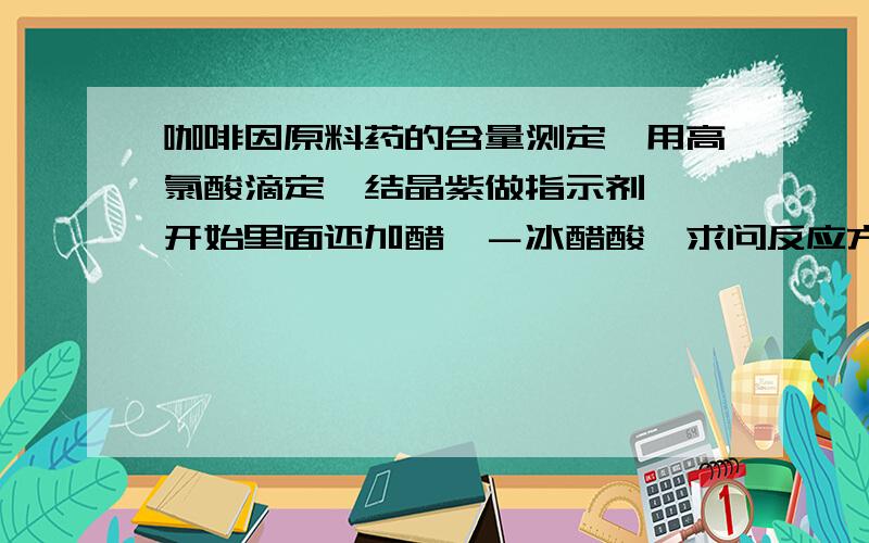 咖啡因原料药的含量测定,用高氯酸滴定,结晶紫做指示剂,一开始里面还加醋酐－冰醋酸,求问反应方程式还有反应类型,为什么要加冰醋酸.