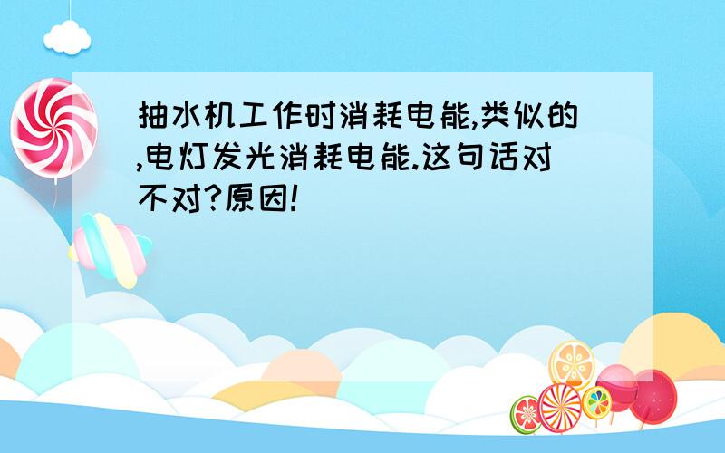 抽水机工作时消耗电能,类似的,电灯发光消耗电能.这句话对不对?原因!