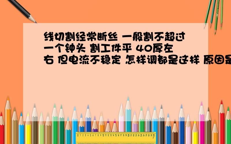 线切割经常断丝 一般割不超过一个钟头 割工件平 40厚左右 但电流不稳定 怎样调都是这样 原因是什么 谁告诉