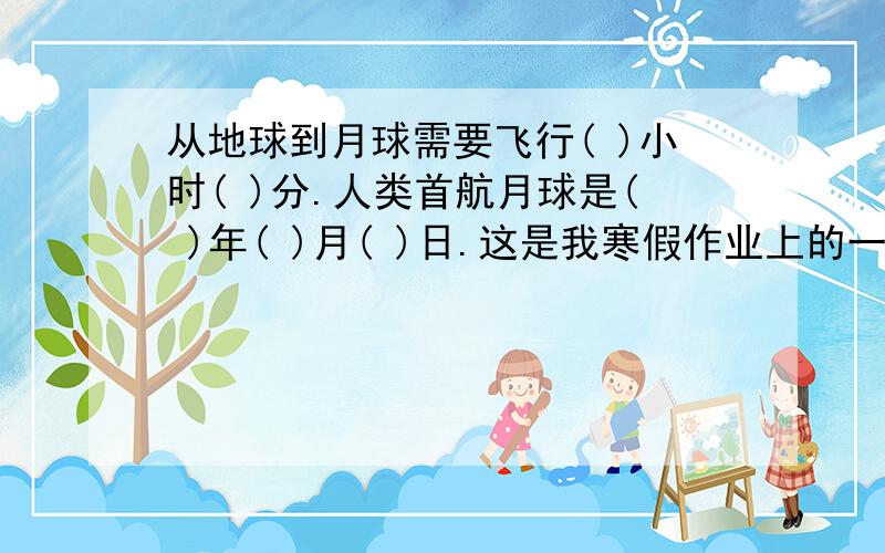 从地球到月球需要飞行( )小时( )分.人类首航月球是( )年( )月( )日.这是我寒假作业上的一题,