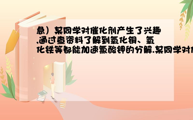 急）某同学对催化剂产生了兴趣,通过查资料了解到氧化铜、氧化铁等都能加速氯酸钾的分解.某同学对催化剂产生了兴趣,通过查资料了解到氧化铜、氧化铁等都能加速氯酸钾的分解.为了证明