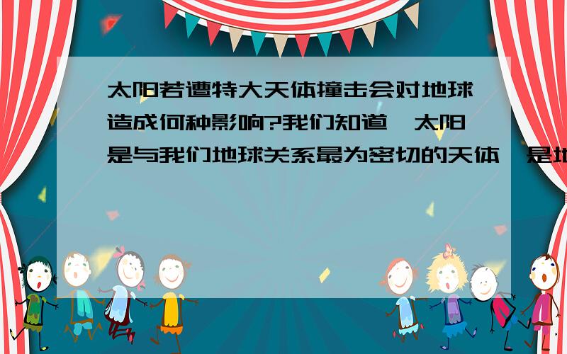 太阳若遭特大天体撞击会对地球造成何种影响?我们知道,太阳是与我们地球关系最为密切的天体,是地球上一太阳若遭特大天体撞击会对地球造成何种影响？我们知道，太阳是与我们地球关系