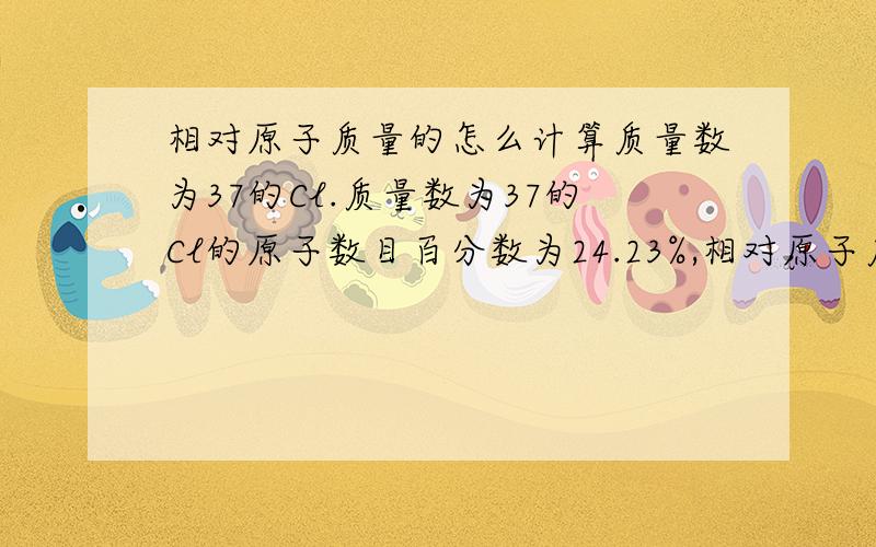 相对原子质量的怎么计算质量数为37的Cl.质量数为37的Cl的原子数目百分数为24.23%,相对原子质量为36.966,这两个数目怎么计算出来的呀,哪位高人能不能帮我解答一下那其他的元素的平均原子质